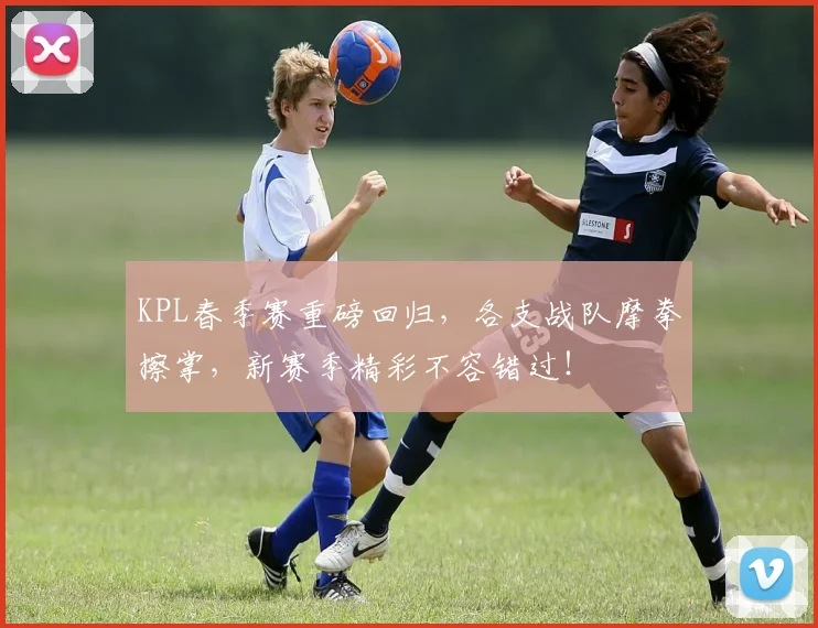 KPL春季赛重磅回归，各支战队摩拳擦掌，新赛季精彩不容错过！