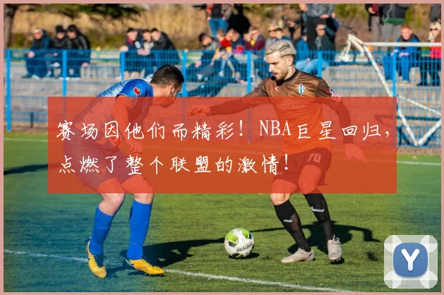 赛场因他们而精彩！NBA巨星回归，点燃了整个联盟的激情！