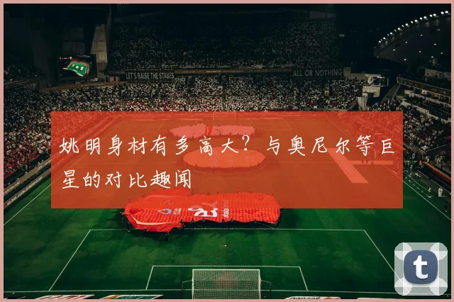 姚明身材有多高大？与奥尼尔等巨星的对比趣闻