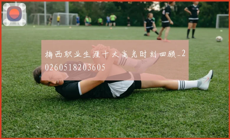 梅西职业生涯十大高光时刻回顾_20260518203605