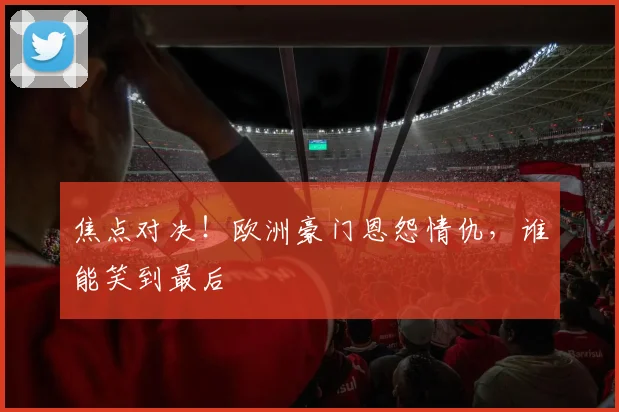 焦点对决！欧洲豪门恩怨情仇，谁能笑到最后