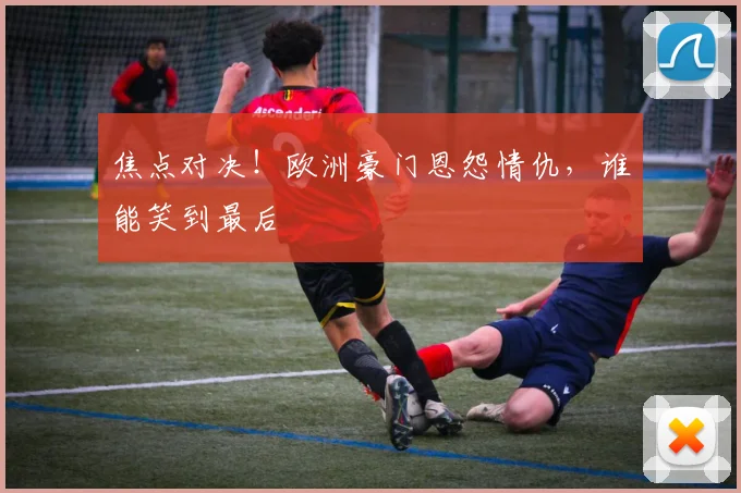 焦点对决！欧洲豪门恩怨情仇，谁能笑到最后