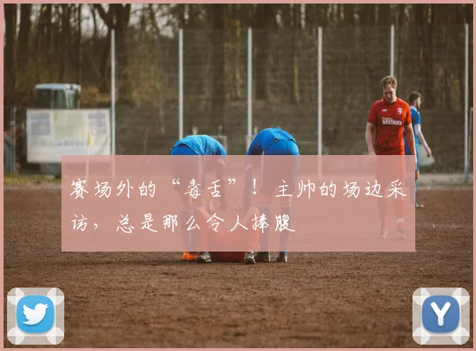 赛场外的“毒舌”！主帅的场边采访，总是那么令人捧腹