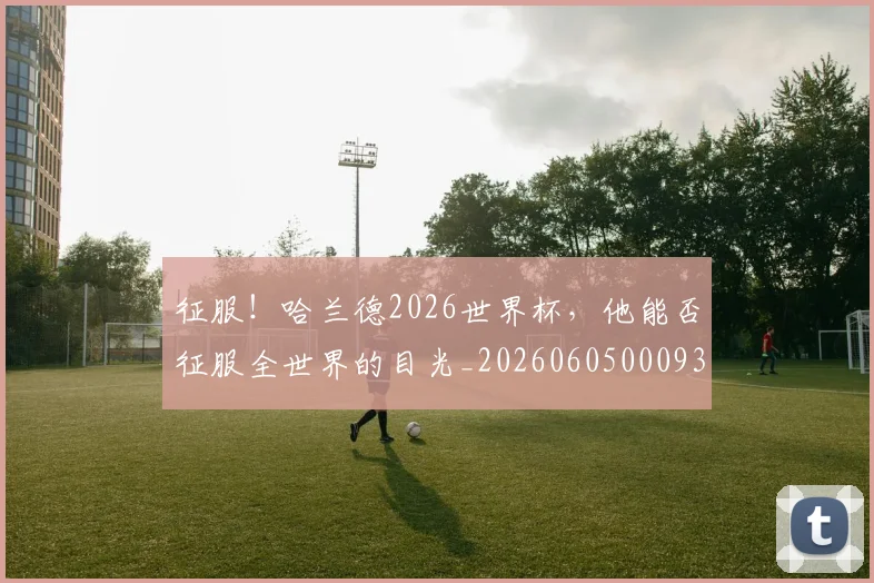 征服！哈兰德2026世界杯，他能否征服全世界的目光_20260605000932