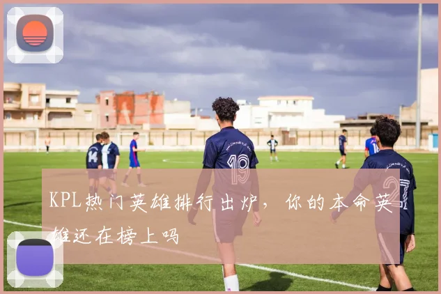 KPL热门英雄排行出炉，你的本命英雄还在榜上吗